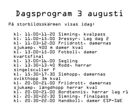 Dagsprogram 3 augusti På storbildsskärmen visas idag: kl. 11.00-11.20 Simning, kvalpass kl. 11.00-15.00 Dressyr, Lag dag 2 kl. 11.03-12.00 Friidrott, damernas.