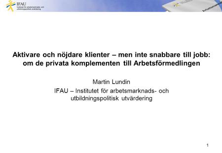 Aktivare och nöjdare klienter – men inte snabbare till jobb: om de privata komplementen till Arbetsförmedlingen Martin Lundin IFAU – Institutet för arbetsmarknads-