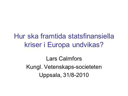 Hur ska framtida statsfinansiella kriser i Europa undvikas? Lars Calmfors Kungl. Vetenskaps-societeten Uppsala, 31/8-2010.