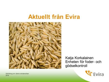 Aktuellt från Evira Katja Korkalainen Enheten för foder- och gödselkontroll Utbildning om vårens stödansökan 2014.