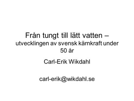 Carl-Erik Wikdahl carl-erik@wikdahl.se Från tungt till lätt vatten – utvecklingen av svensk kärnkraft under 50 år Carl-Erik Wikdahl carl-erik@wikdahl.se.