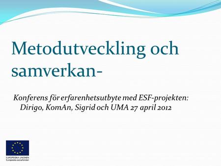Metodutveckling och samverkan- Konferens för erfarenhetsutbyte med ESF-projekten: Dirigo, KomAn, Sigrid och UMA 27 april 2012.