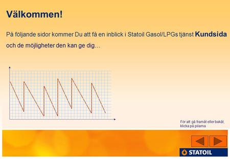 Välkommen! På följande sidor kommer Du att få en inblick i Statoil Gasol/LPGs tjänst Kundsida och de möjligheter den kan ge dig… På varje sida finns pilar.