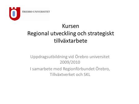Kursen Regional utveckling och strategiskt tillväxtarbete Uppdragsutbildning vid Örebro universitet 2009/2010 I samarbete med Regionförbundet Örebro, Tillväxtverket.
