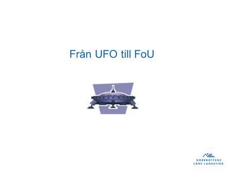 Från UFO till FoU. ”Från UFO till FoU resan” •Obekant –Familjärt •Ogripbart – begripligt •Från något som rör andra till något som rör mig.