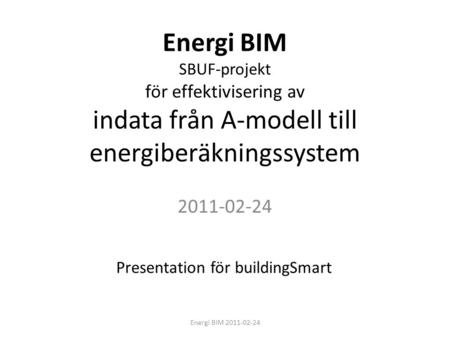 Energi BIM SBUF-projekt för effektivisering av indata från A-modell till energiberäkningssystem 2011-02-24 Presentation för buildingSmart Energi BIM 2011-02-24.