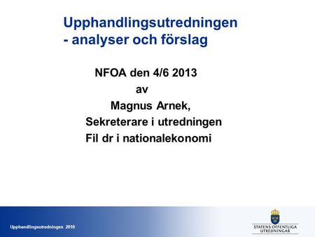 Upphandlingsutredningen 2010 Upphandlingsutredningen - analyser och förslag NFOA den 4/6 2013 av Magnus Arnek, Sekreterare i utredningen Fil dr i nationalekonomi.