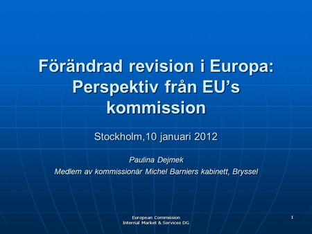 European Commission Internal Market & Services DG 1 Förändrad revision i Europa: Perspektiv från EU’s kommission Stockholm,10 januari 2012 Paulina Dejmek.
