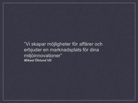 ”Vi skapar möjligheter för affärer och erbjuder en marknadsplats för dina miljöinnovationer” Mikael Öhlund VD.