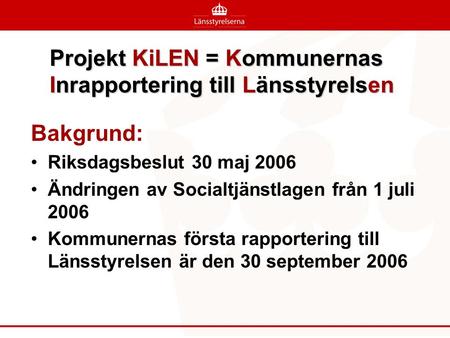 Projekt KiLEN = Kommunernas Inrapportering till Länsstyrelsen Bakgrund: •Riksdagsbeslut 30 maj 2006 •Ändringen av Socialtjänstlagen från 1 juli 2006 •Kommunernas.