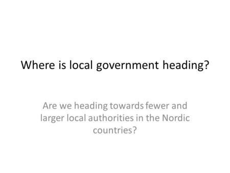 Where is local government heading? Are we heading towards fewer and larger local authorities in the Nordic countries?