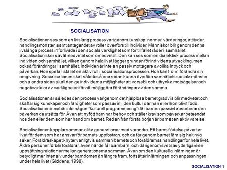 SOCIALISATION   Socialisationen ses som en livslång process varigenom kunskap, normer, värderingar, attityder, handlingsmönster, samt antagandet av roller.