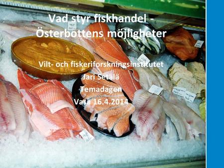 Hållbara lösningar genom kunskap Vad styr fiskhandel - Österbottens möjligheter Vilt- och fiskeriforskningsinstitutet Jari Setälä Temadagen Vasa 16.4.2014.