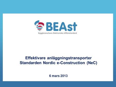 Kort om BEAst. Effektivare anläggningstransporter Standarden Nordic e-Construction (NeC) 6 mars 2013.