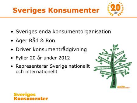 Sveriges Konsumenter •Sveriges enda konsumentorganisation •Äger Råd & Rön •Driver konsumentrådgivning •Fyller 20 år under 2012 •Representerar Sverige nationellt.