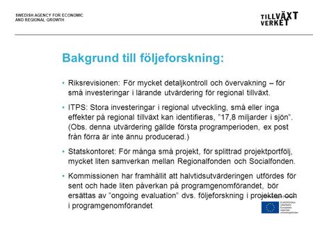 SWEDISH AGENCY FOR ECONOMIC AND REGIONAL GROWTH Bakgrund till följeforskning: •Riksrevisionen: För mycket detaljkontroll och övervakning – för små investeringar.
