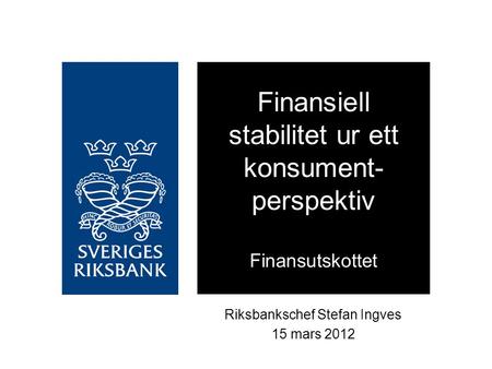 Riksbankschef Stefan Ingves 15 mars 2012 Finansiell stabilitet ur ett konsument- perspektiv Finansutskottet.