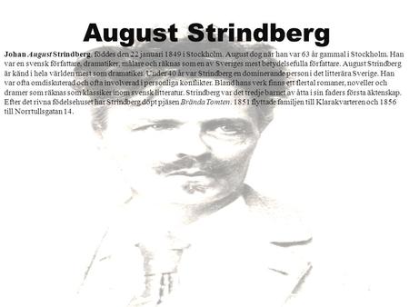 August Strindberg Johan August Strindberg, föddes den 22 januari 1849 i Stockholm. August dog när han var 63 år gammal i Stockholm. Han var en svensk författare,