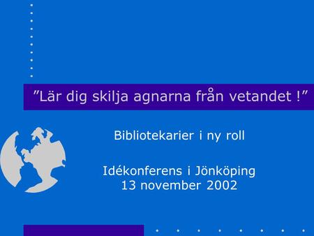 ”Lär dig skilja agnarna från vetandet !” Bibliotekarier i ny roll Idékonferens i Jönköping 13 november 2002.