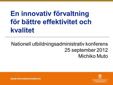 Www.innovationsradet.se En innovativ förvaltning för bättre effektivitet och kvalitet Nationell utbildningsadministrativ konferens 25 september 2012 Michiko.