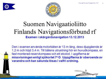 Suomen Navigaatioliitto Finlands Navigationsförbund rf Examen i skärgårdsnavigation 13.12.2013 Den i examen använda motorbåten är 13 m lång, dess djupgående.