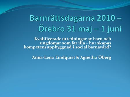 Kvalificerade utredningar av barn och ungdomar som far illa – hur skapas kompetensuppbyggnad i social barnavård? Anna-Lena Lindquist & Agnetha Öberg.