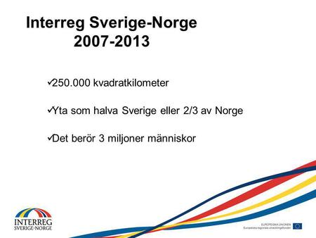 Interreg Sverige-Norge 2007-2013 250.000 kvadratkilometer Yta som halva Sverige eller 2/3 av Norge Det berör 3 miljoner människor.