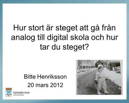 Hur stort är steget att gå från analog till digital skola och hur tar du steget? Bitte Henriksson 20 mars 2012 Vi har pratat ett bra tag om den digitala.