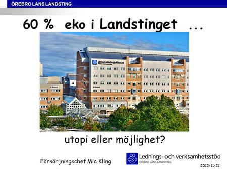 ÖREBRO LÄNS LANDSTING 60 % eko i Landstinget... utopi eller möjlighet? Försörjningschef Mia Kling 2012-11-21.