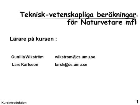1 Kursintroduktion Teknisk-vetenskapliga beräkningar för Naturvetare mfl Lärare på kursen : Gunilla Wikström Lars Karlsson