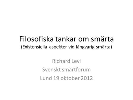 Filosofiska tankar om smärta (Existensiella aspekter vid långvarig smärta) Richard Levi Svenskt smärtforum Lund 19 oktober 2012.