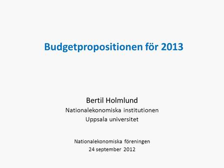 Budgetpropositionen för 2013 Bertil Holmlund Nationalekonomiska institutionen Uppsala universitet Nationalekonomiska föreningen 24 september 2012.