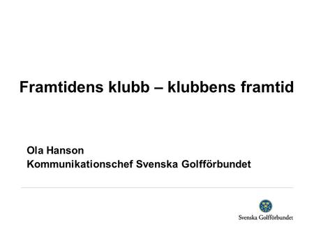 Framtidens klubb – klubbens framtid Ola Hanson Kommunikationschef Svenska Golfförbundet.