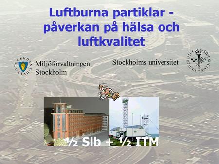 Miljöförvaltningen Stockholm Stockholms universitet Luftburna partiklar - påverkan på hälsa och luftkvalitet ½ Slb + ½ ITM.