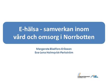 E-hälsa - samverkan inom vård och omsorg i Norrbotten Margareta Bladfors-Eriksson Eva-Lena Holmqvist-Parkström.
