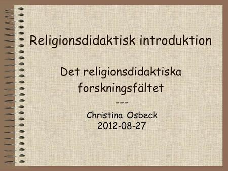 Religionsdidaktisk introduktion Det religionsdidaktiska forskningsfältet --- Christina Osbeck 2012-08-27.