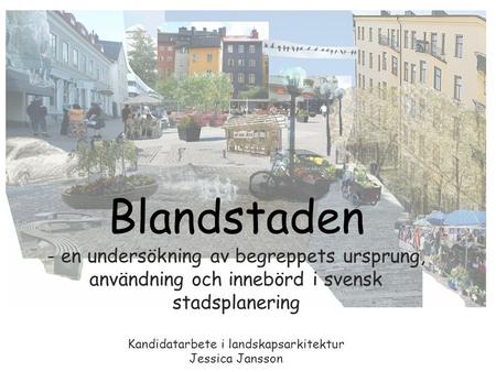 Blandstaden - en undersökning av begreppets ursprung, användning och innebörd i svensk stadsplanering Kandidatarbete i landskapsarkitektur Jessica Jansson.
