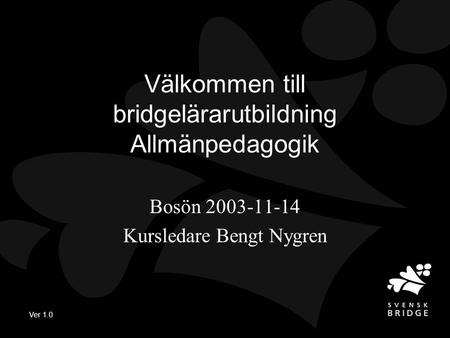 Ver 1.0 Välkommen till bridgelärarutbildning Allmänpedagogik Bosön 2003-11-14 Kursledare Bengt Nygren.