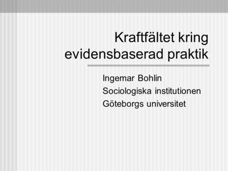 Kraftfältet kring evidensbaserad praktik Ingemar Bohlin Sociologiska institutionen Göteborgs universitet.
