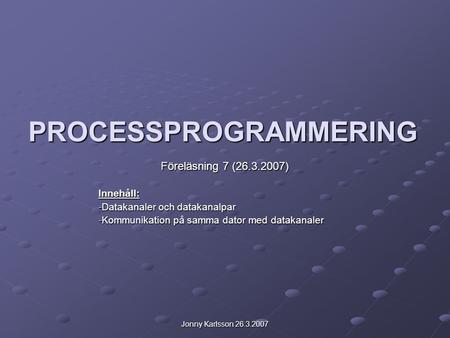 Jonny Karlsson 26.3.2007 PROCESSPROGRAMMERING Föreläsning 7 (26.3.2007) Innehåll: -Datakanaler och datakanalpar -Kommunikation på samma dator med datakanaler.