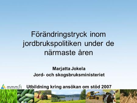 Förändringstryck inom jordbrukspolitiken under de närmaste åren Marjatta Jokela Jord- och skogsbruksministeriet Utbildning kring ansökan om stöd 2007.