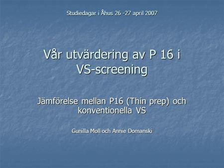 Studiedagar i Åhus 26 -27 april 2007 Vår utvärdering av P 16 i VS-screening Jämförelse mellan P16 (Thin prep) och konventionella VS Gunilla Moll och Annie.