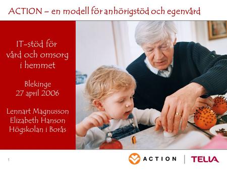 1 ACTION – en modell för anhörigstöd och egenvård IT-stöd för vård och omsorg i hemmet Blekinge 27 april 2006 Lennart Magnusson Elizabeth Hanson Högskolan.