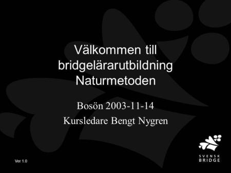 Ver 1.0 Välkommen till bridgelärarutbildning Naturmetoden Bosön 2003-11-14 Kursledare Bengt Nygren.