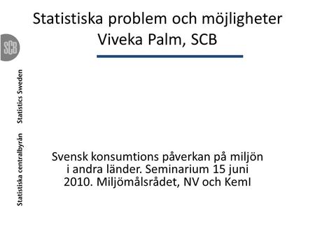 Statistiska problem och möjligheter Viveka Palm, SCB Svensk konsumtions påverkan på miljön i andra länder. Seminarium 15 juni 2010. Miljömålsrådet, NV.