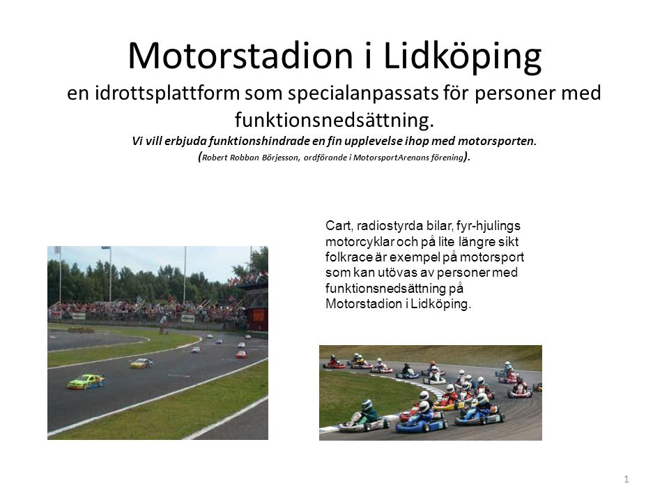 Motorstadion i Lidköping en idrottsplattform som specialanpassats för personer med funktionsnedsättning. Vi vill erbjuda funktionshindrade en fin upplevelse ihop med motorsporten. (Robert Robban Börjesson, ordförande i MotorsportArenans förening).