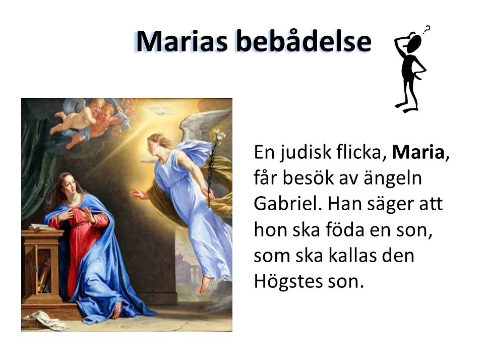 Marias bebådelse En judisk flicka, Maria, får besök av ängeln Gabriel. Han säger att hon ska föda en son, som ska kallas den Högstes son.