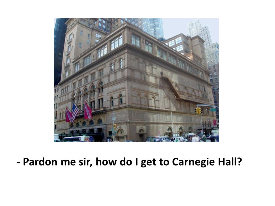 - Pardon me sir, how do I get to Carnegie Hall