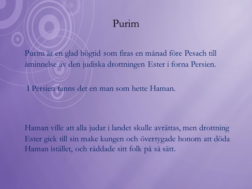 Purim Purim är en glad högtid som firas en månad före Pesach till åminnelse av den judiska drottningen Ester i forna Persien.