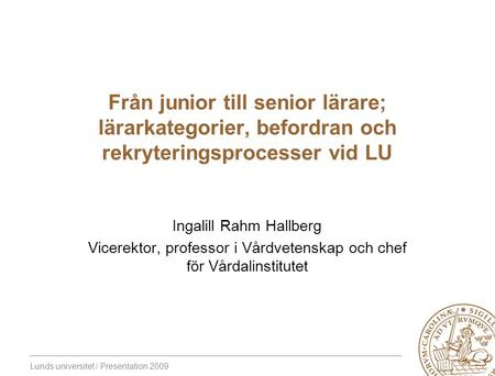 Lunds universitet / Presentation 2009 Från junior till senior lärare; lärarkategorier, befordran och rekryteringsprocesser vid LU Ingalill Rahm Hallberg.